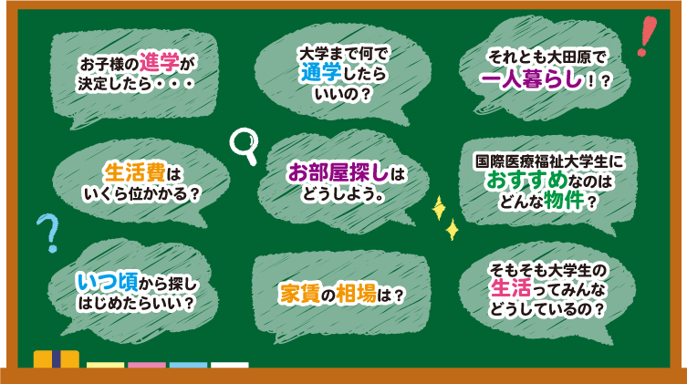 お子様の進学が決定したら/大学まで何で通学したらいいの？/それとも大田原で一人暮らし！？/生活費はいくら位かかる？/お部屋探しはどうしよう/国際医療福祉大学生におすすめなのはどんな物件？/いつ頃から探しはじめたらいい？/家賃の相場は？/そもそも大学生の生活ってみんなどうしているの？